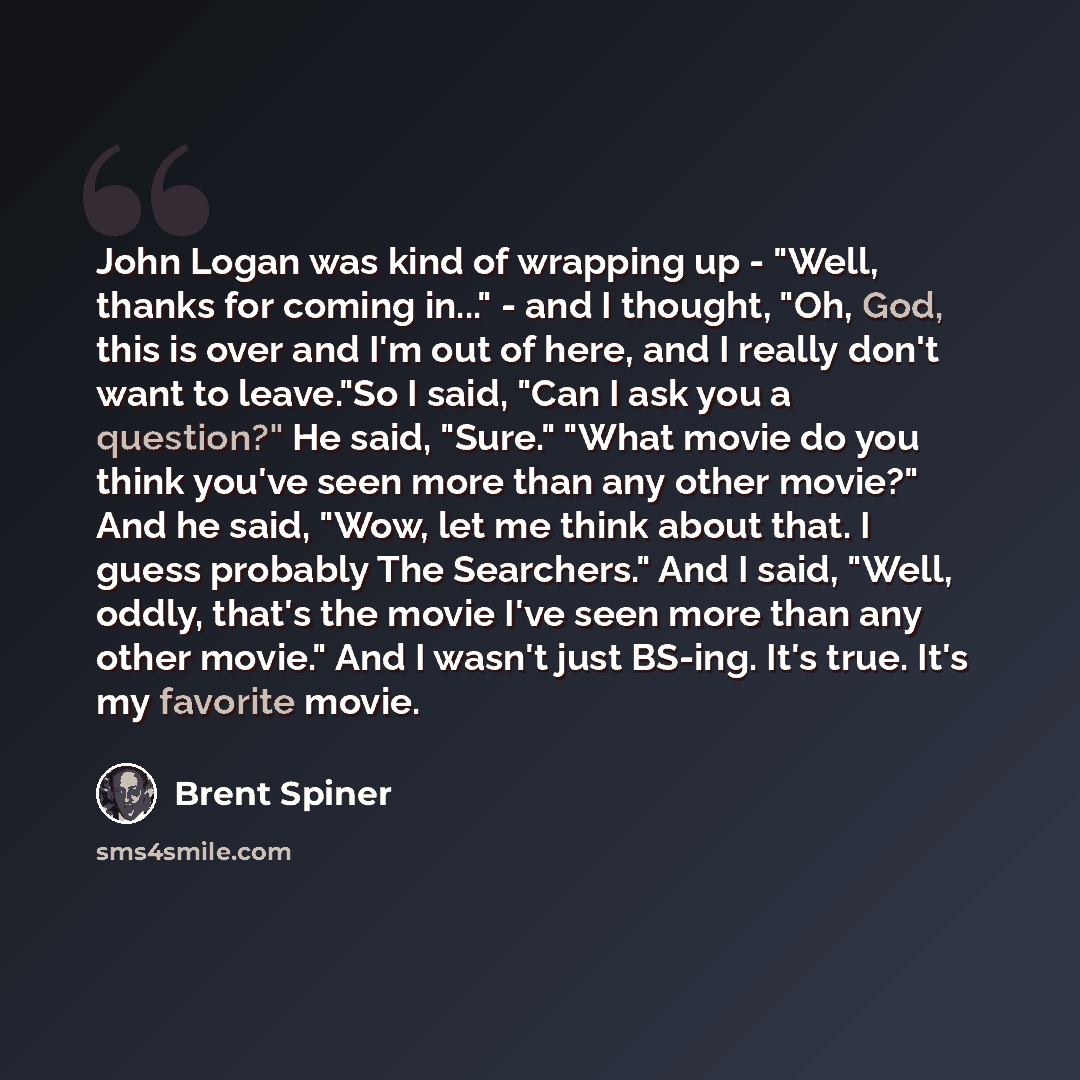 “John Logan was kind of wrapping up - "Well, thanks for coming in..." - and I thought, "Oh, God, this is over and I'm out of here, and I really don't want to leave."So I said, "Can I ask you a question?" He said, "Sure." "What movie do you think you've seen more than any other movie?" And he said…” quote by Brent Spiner