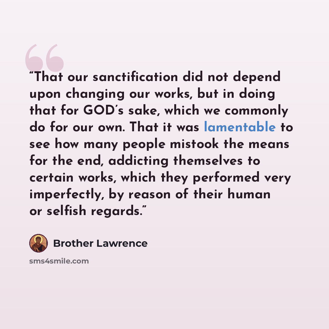 “That our sanctification did not depend upon changing our works, but in doing that for GOD’s sake, which we commonly do for our own. That it was lamentable to see how many people mistook the means for the end, addicting themselves to certain works, which they performed very imperfectly, by reason…” quote by Brother Lawrence