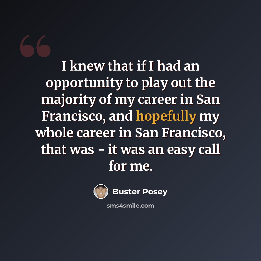 “I knew that if I had an opportunity to play out the majority of my career in San Francisco, and hopefully my whole career in San Francisco, that was - it was an easy call for me.” quote by Buster Posey