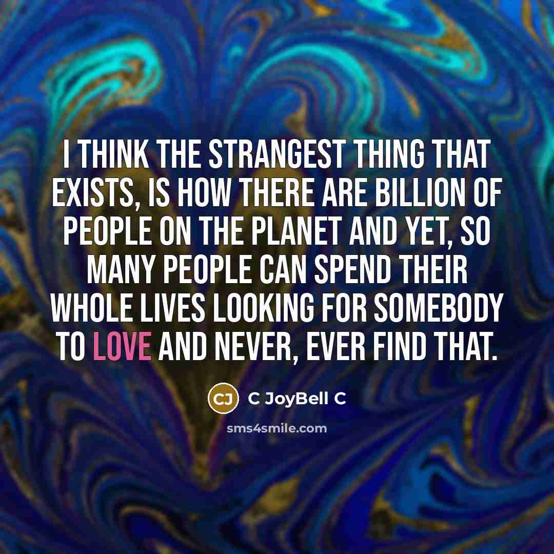 “I think the strangest thing that exists, is how there are billion of people on the planet and yet, so many people can spend their whole lives looking for somebody to love and never, ever find that.” quote by C Joybell C