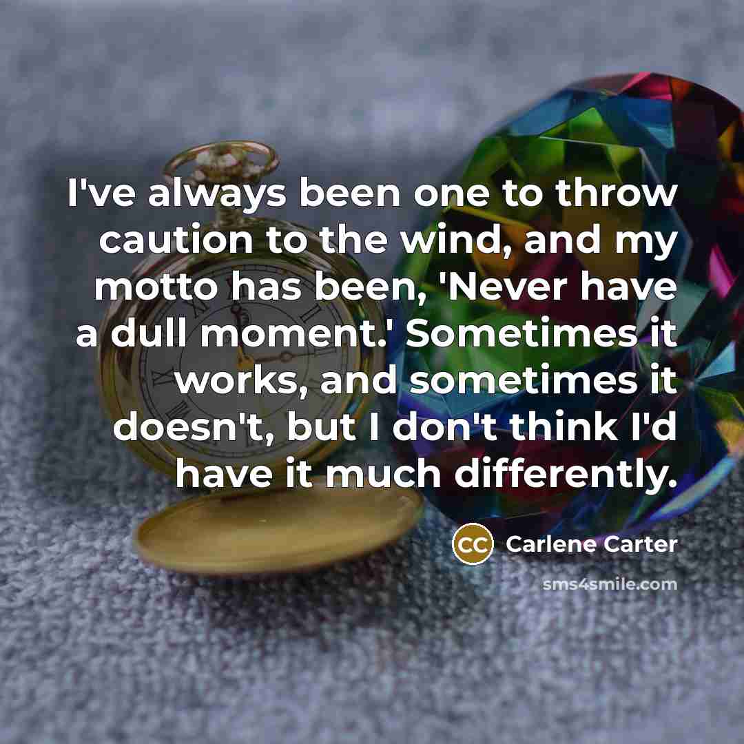 “I've always been one to throw caution to the wind, and my motto has been, 'Never have a dull moment.' Sometimes it works, and sometimes it doesn't, but I don't think I'd have it much differently.” quote by Carlene Carter