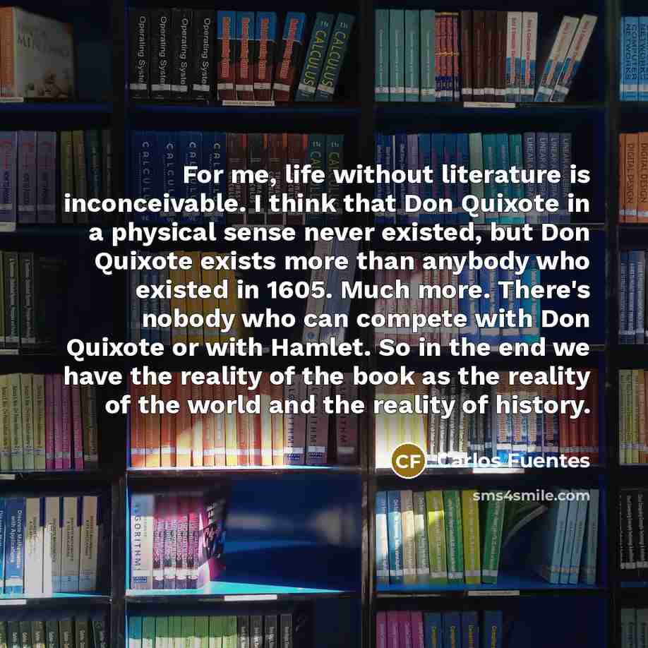 “For me, life without literature is inconceivable. I think that Don Quixote in a physical sense never existed, but Don Quixote exists more than anybody who existed in 1605. Much more. There's nobody who can compete with Don Quixote or with Hamlet. So in the end we have the reality of the book as…” quote by Carlos Fuentes