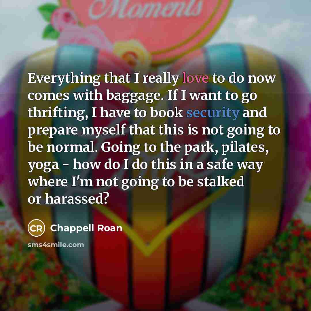 “Everything that I really love to do now comes with baggage. If I want to go thrifting, I have to book security and prepare myself that this is not going to be normal. Going to the park, pilates, yoga - how do I do this in a safe way where I'm not going to be stalked or harassed?” quote by Chappell Roan