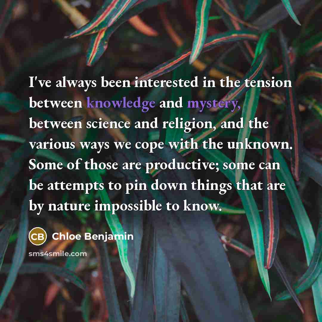 “I've always been interested in the tension between knowledge and mystery, between science and religion, and the various ways we cope with the unknown. Some of those are productive; some can be attempts to pin down things that are by nature impossible to know.” quote by Chloe Benjamin