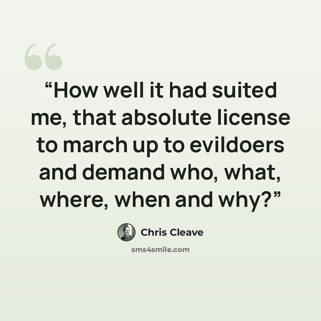 “How well it had suited me, that absolute license to march up to evildoers and demand who, what, where, when and why?” quote by Chris Cleave