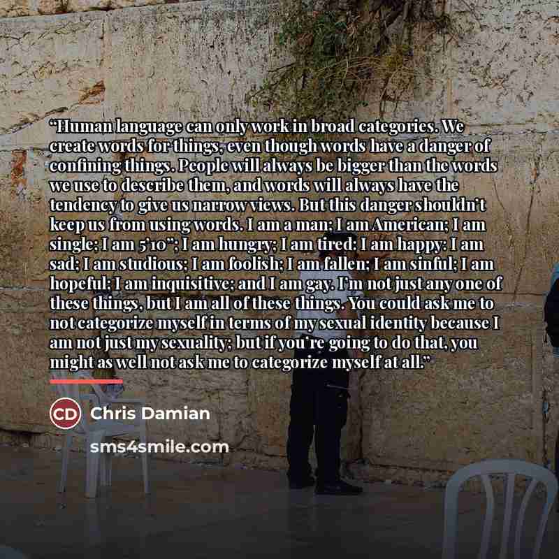 “Human language can only work in broad categories. We create words for things, even though words have a danger of confining things. People will always be bigger than the words we use to describe them, and words will always have the tendency to give us narrow views. But this danger shouldn’t keep us…” quote by Chris Damian
