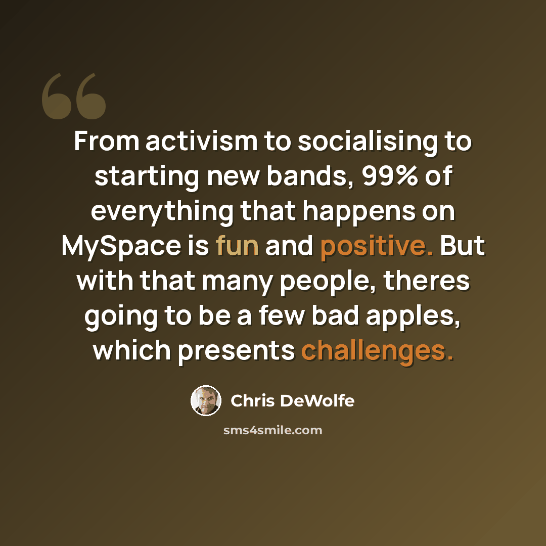 “From activism to socialising to starting new bands, 99% of everything that happens on MySpace is fun and positive. But with that many people, theres going to be a few bad apples, which presents challenges.” quote by Chris DeWolfe