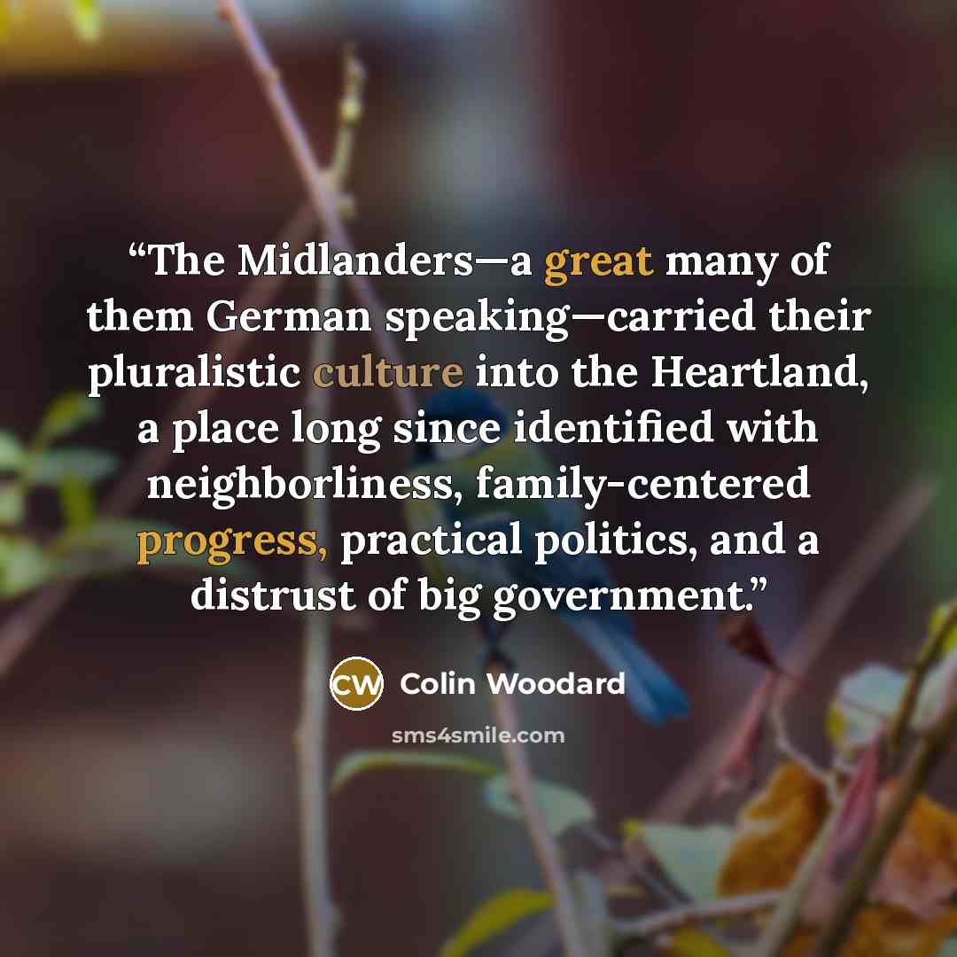 “The Midlanders—a great many of them German speaking—carried their pluralistic culture into the Heartland, a place long since identified with neighborliness, family-centered progress, practical politics, and a distrust of big government.” quote by Colin Woodard