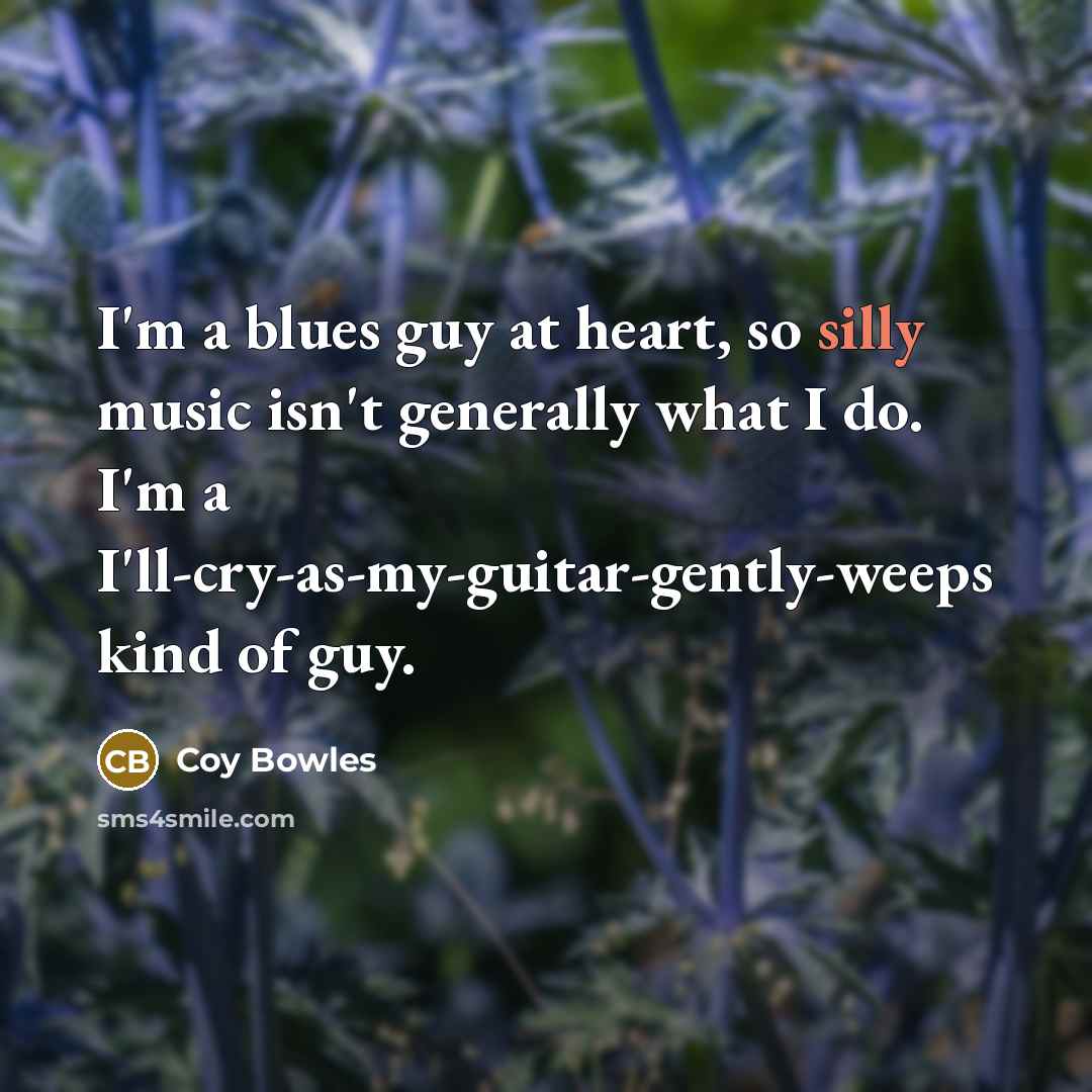 “I'm a blues guy at heart, so silly music isn't generally what I do. I'm a I'll-cry-as-my-guitar-gently-weeps kind of guy.” quote by Coy Bowles