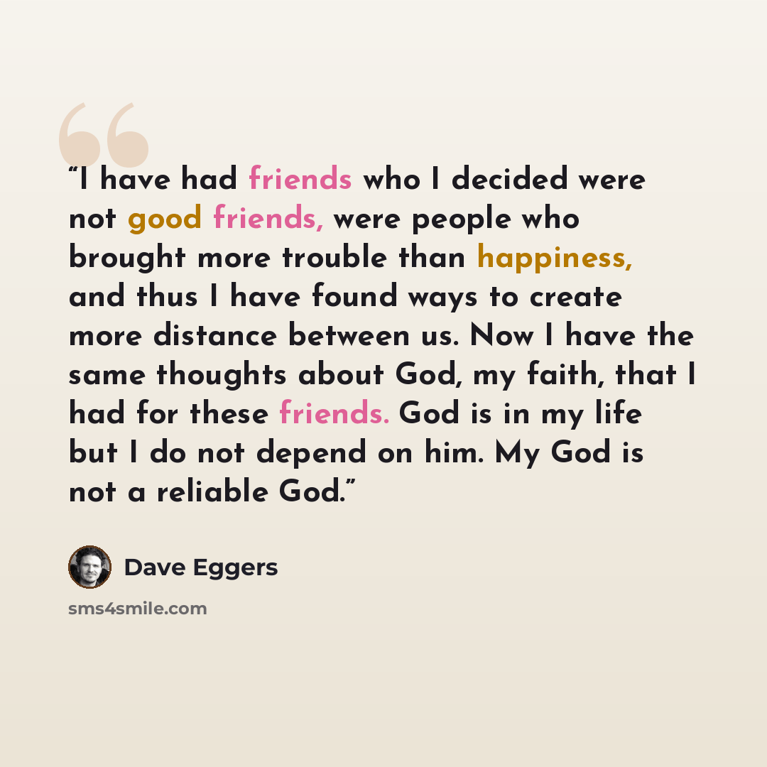 “I have had friends who I decided were not good friends, were people who brought more trouble than happiness, and thus I have found ways to create more distance between us. Now I have the same thoughts about God, my faith, that I had for these friends. God is in my life but I do not depend on him…” quote by Dave Eggers
