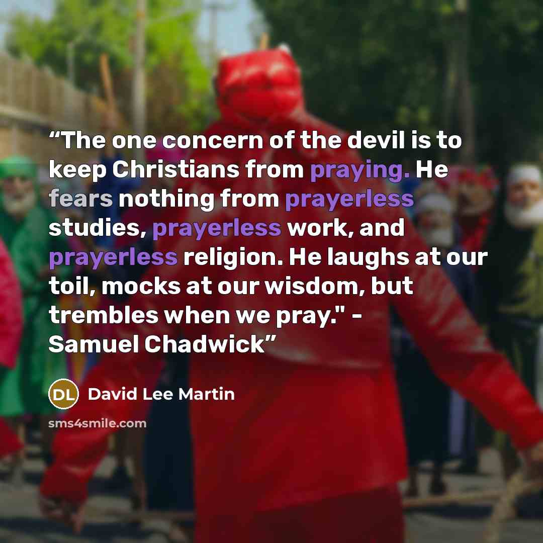 “The one concern of the devil is to keep Christians from praying. He fears nothing from prayerless studies, prayerless work, and prayerless religion. He laughs at our toil, mocks at our wisdom, but trembles when we pray." - Samuel Chadwick” quote by David Lee Martin