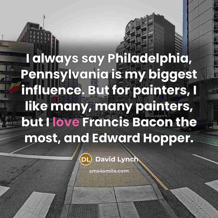 “I always say Philadelphia, Pennsylvania is my biggest influence. But for painters, I like many, many painters, but I love Francis Bacon the most, and Edward Hopper.” quote by David Lynch
