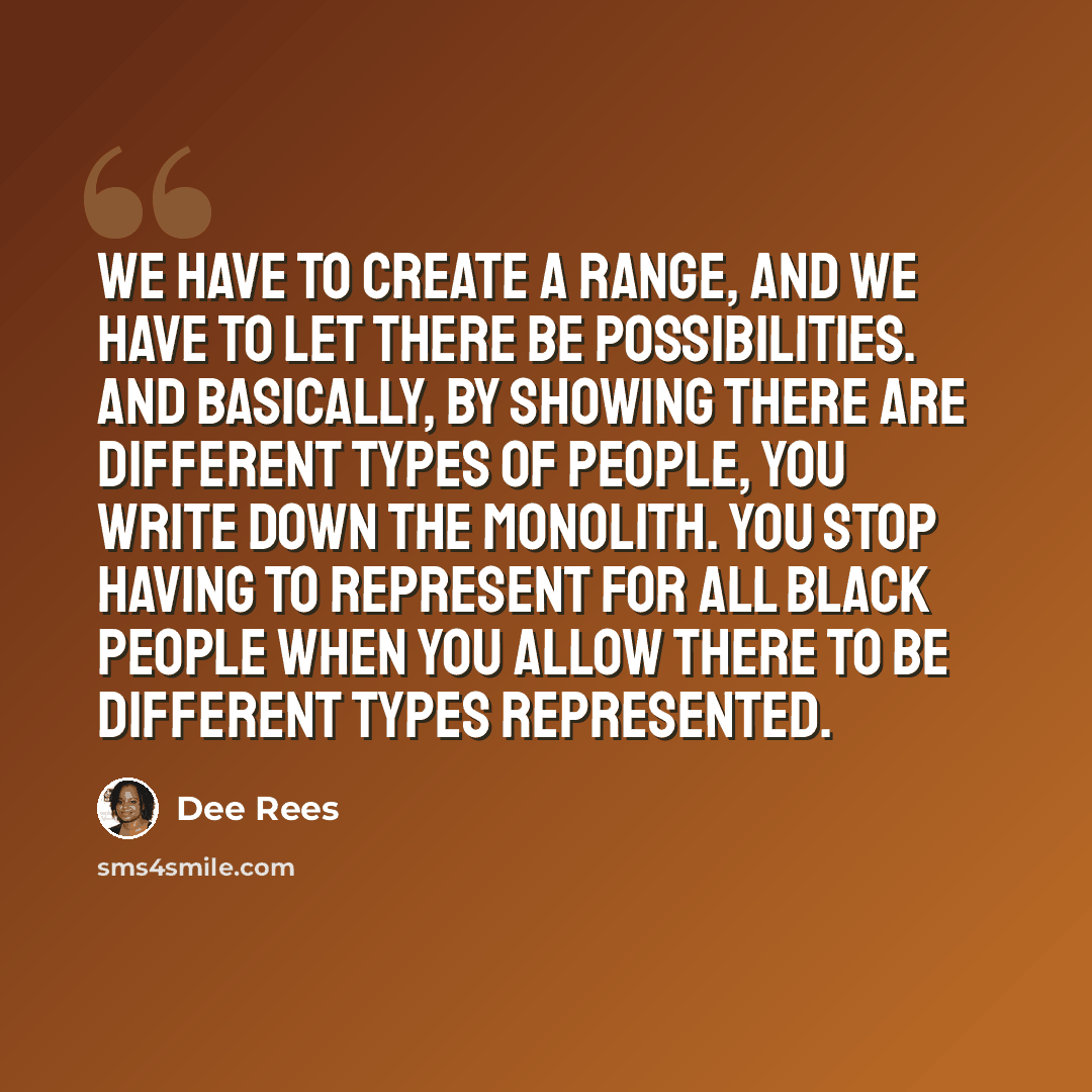 “We have to create a range, and we have to let there be possibilities. And basically, by showing there are different types of people, you write down the monolith. You stop having to represent for all black people when you allow there to be different types represented.” quote by Dee Rees