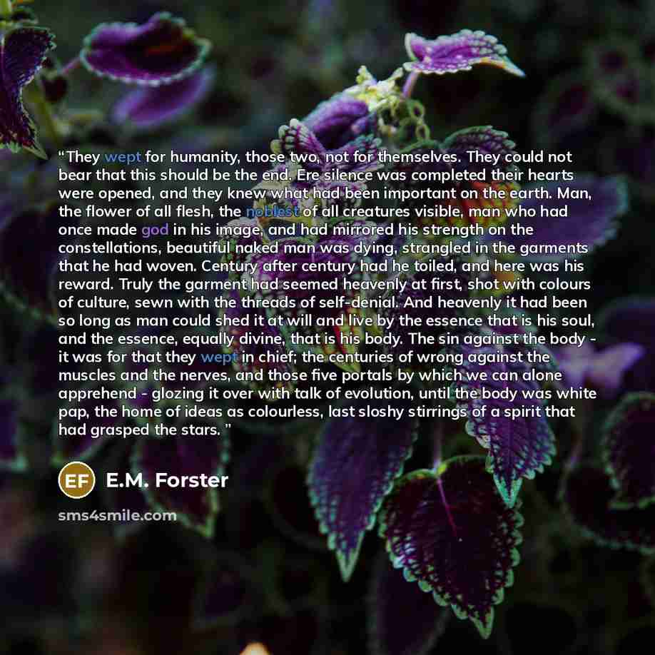 “They wept for humanity, those two, not for themselves. They could not bear that this should be the end. Ere silence was completed their hearts were opened, and they knew what had been important on the earth. Man, the flower of all flesh, the noblest of all creatures visible, man who had once made…” quote by E.M. Forster