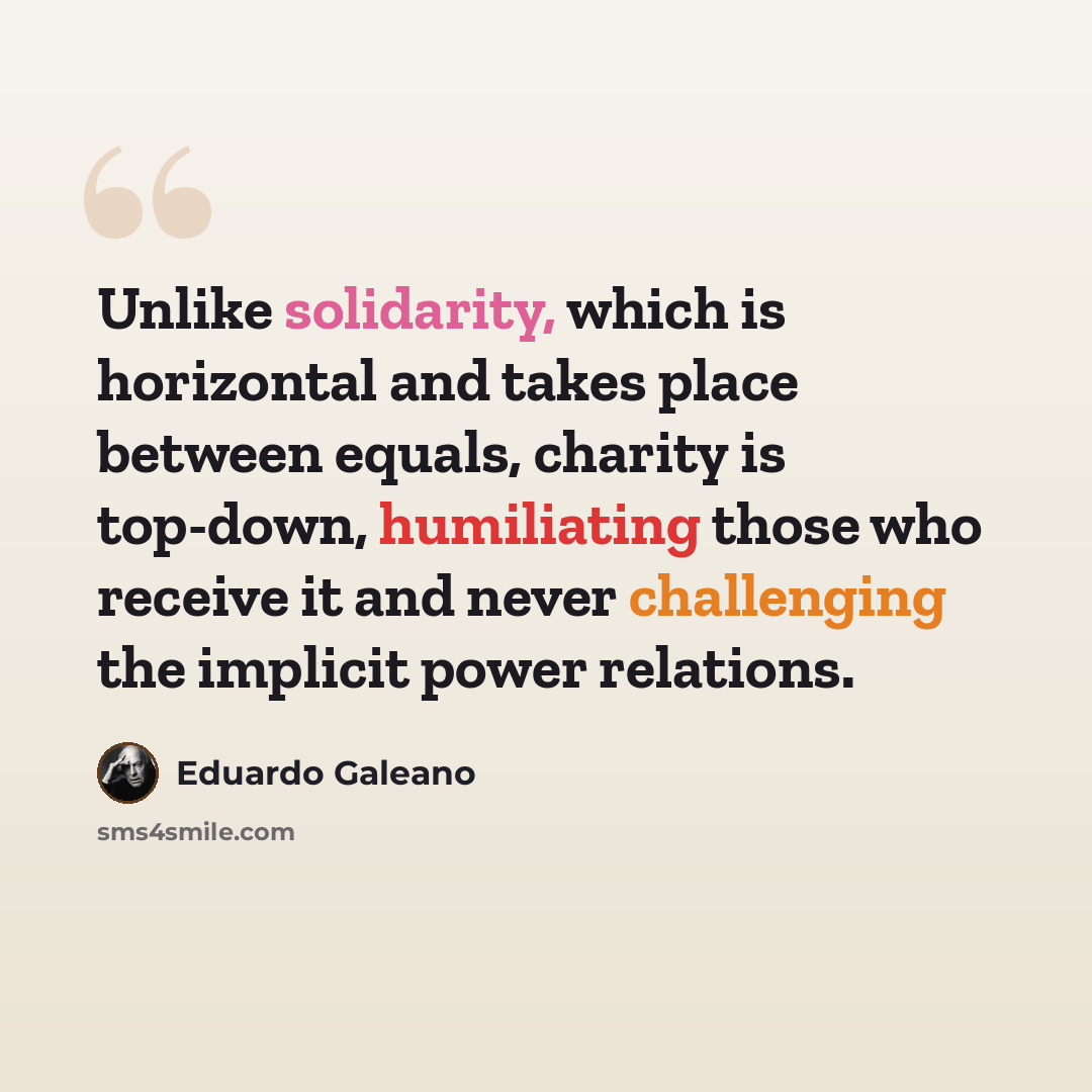 “Unlike solidarity, which is horizontal and takes place between equals, charity is top-down, humiliating those who receive it and never challenging the implicit power relations.” quote by Eduardo Galeano