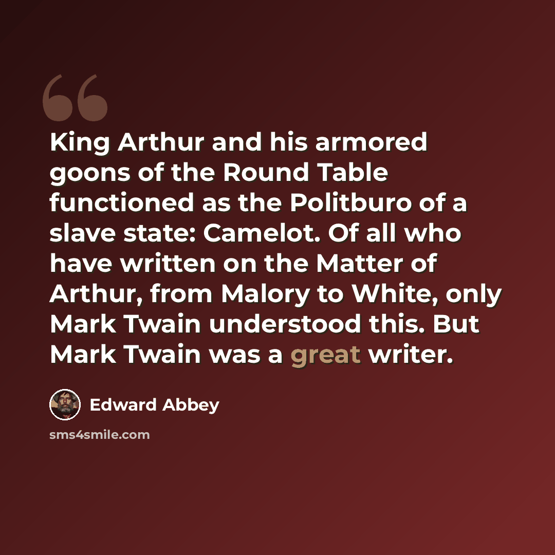 “King Arthur and his armored goons of the Round Table functioned as the Politburo of a slave state: Camelot. Of all who have written on the Matter of Arthur, from Malory to White, only Mark Twain understood this. But Mark Twain was a great writer.” quote by Edward Abbey