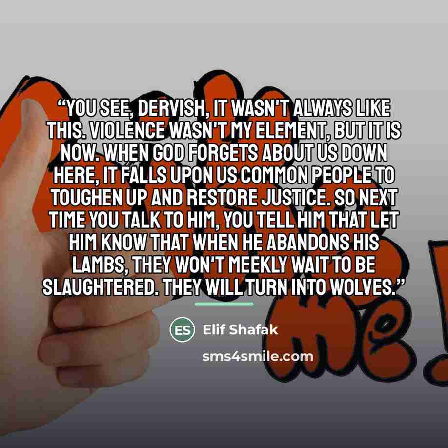 “You see, dervish, it wasn't always like this. Violence wasn't my element, but it is now. When God forgets about us down here, it falls upon us common people to toughen up and restore justice. So next time you talk to him, you tell him that let him know that when he abandons his lambs, they won't…” quote by Elif Shafak