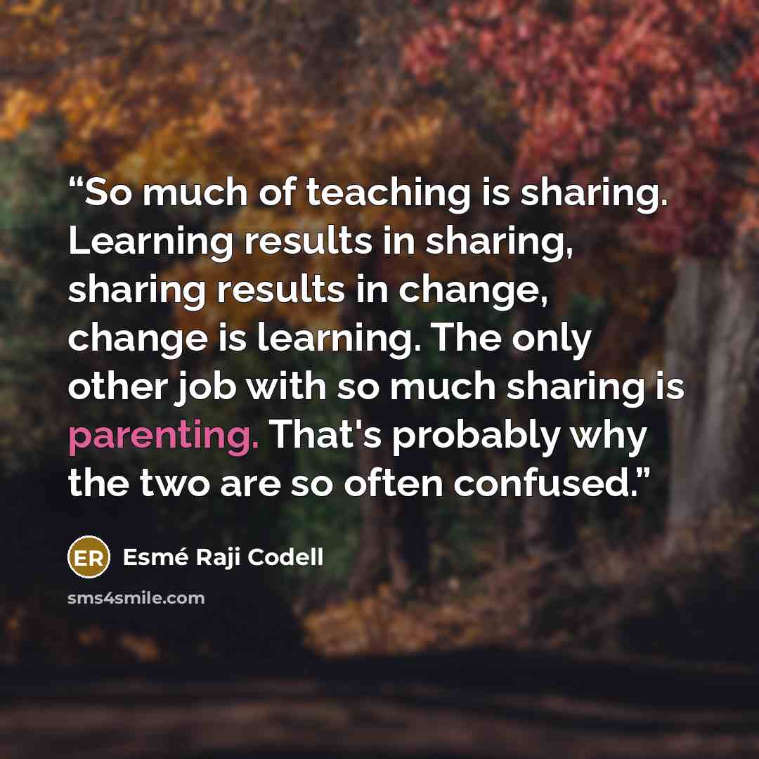 “So much of teaching is sharing. Learning results in sharing, sharing results in change, change is learning. The only other job with so much sharing is parenting. That's probably why the two are so often confused.” quote by Esmé Raji Codell