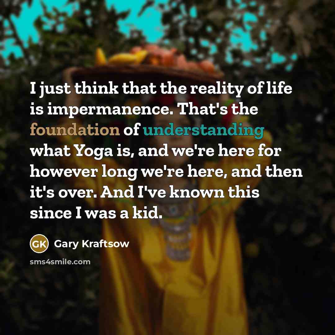 “I just think that the reality of life is impermanence. That's the foundation of understanding what Yoga is, and we're here for however long we're here, and then it's over. And I've known this since I was a kid.” quote by Gary Kraftsow