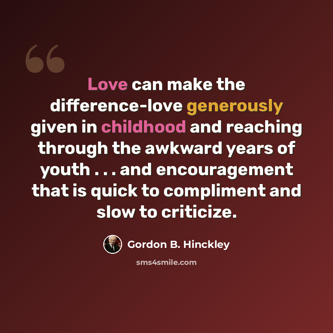 “Love can make the difference-love generously given in childhood and reaching through the awkward years of youth . . . and encouragement that is quick to compliment and slow to criticize.” quote by Gordon B. Hinckley