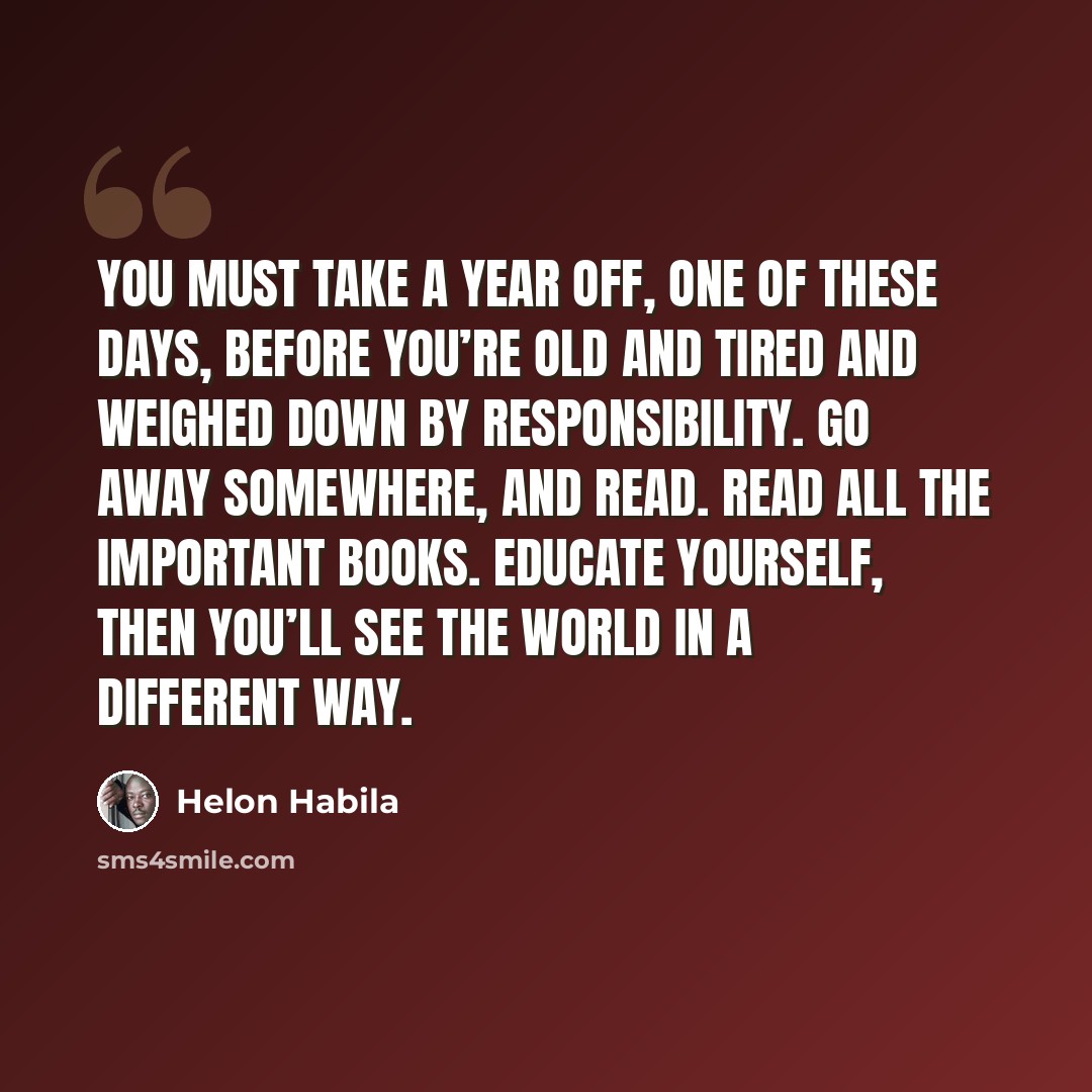 “You must take a year off, one of these days, before you’re old and tired and weighed down by responsibility. Go away somewhere, and read. Read all the important books. Educate yourself, then you’ll see the world in a different way.” quote by Helon Habila