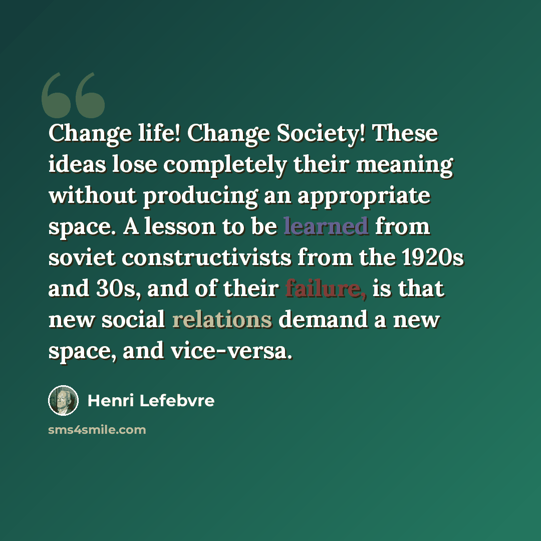 “Change life! Change Society! These ideas lose completely their meaning without producing an appropriate space. A lesson to be learned from soviet constructivists from the 1920s and 30s, and of their failure, is that new social relations demand a new space, and vice-versa.” quote by Henri Lefebvre