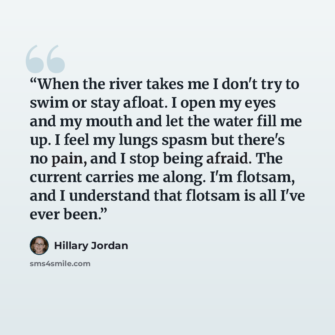 “When the river takes me I don't try to swim or stay afloat. I open my eyes and my mouth and let the water fill me up. I feel my lungs spasm but there's no pain, and I stop being afraid. The current carries me along. I'm flotsam, and I understand that flotsam is all I've ever been.” quote by Hillary Jordan