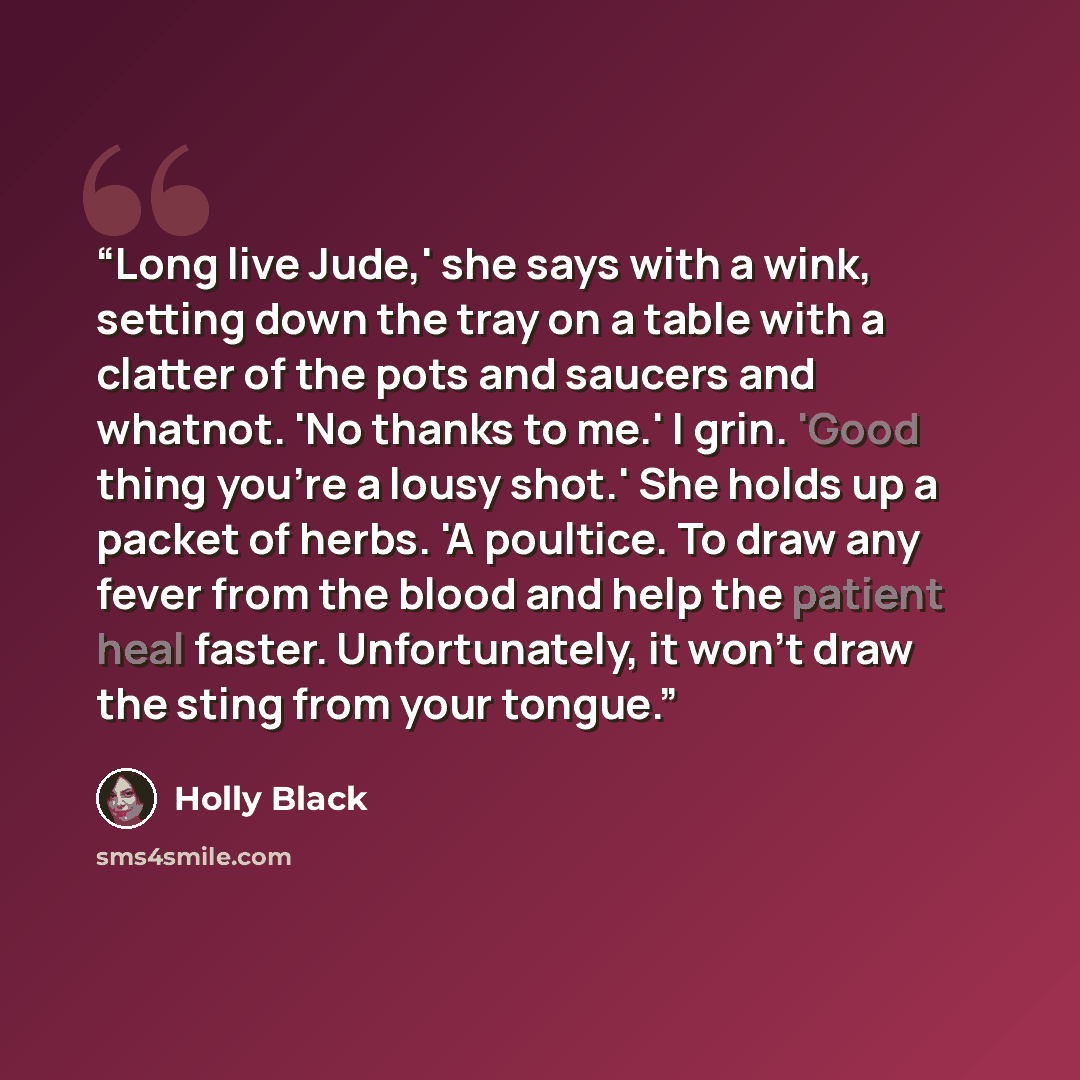 “Long live Jude,' she says with a wink, setting down the tray on a table with a clatter of the pots and saucers and whatnot. 'No thanks to me.' I grin. 'Good thing you're a lousy shot.' She holds up a packet of herbs. 'A poultice. To draw any fever from the blood and help the patient heal faster…” quote by Holly Black