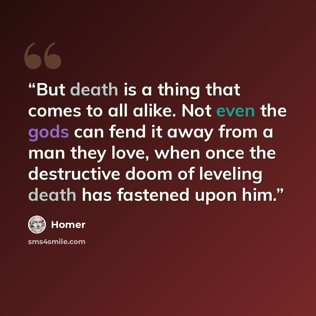 “But death is a thing that comes to all alike. Not even the gods can fend it away from a man they love, when once the destructive doom of leveling death has fastened upon him.” quote by Homer