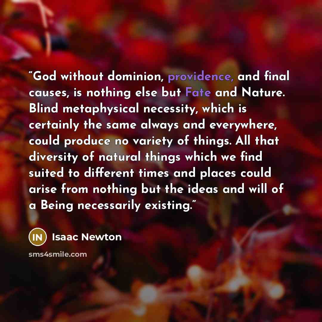 “God without dominion, providence, and final causes, is nothing else but Fate and Nature. Blind metaphysical necessity, which is certainly the same always and everywhere, could produce no variety of things. All that diversity of natural things which we find suited to different times and places…” quote by Isaac Newton