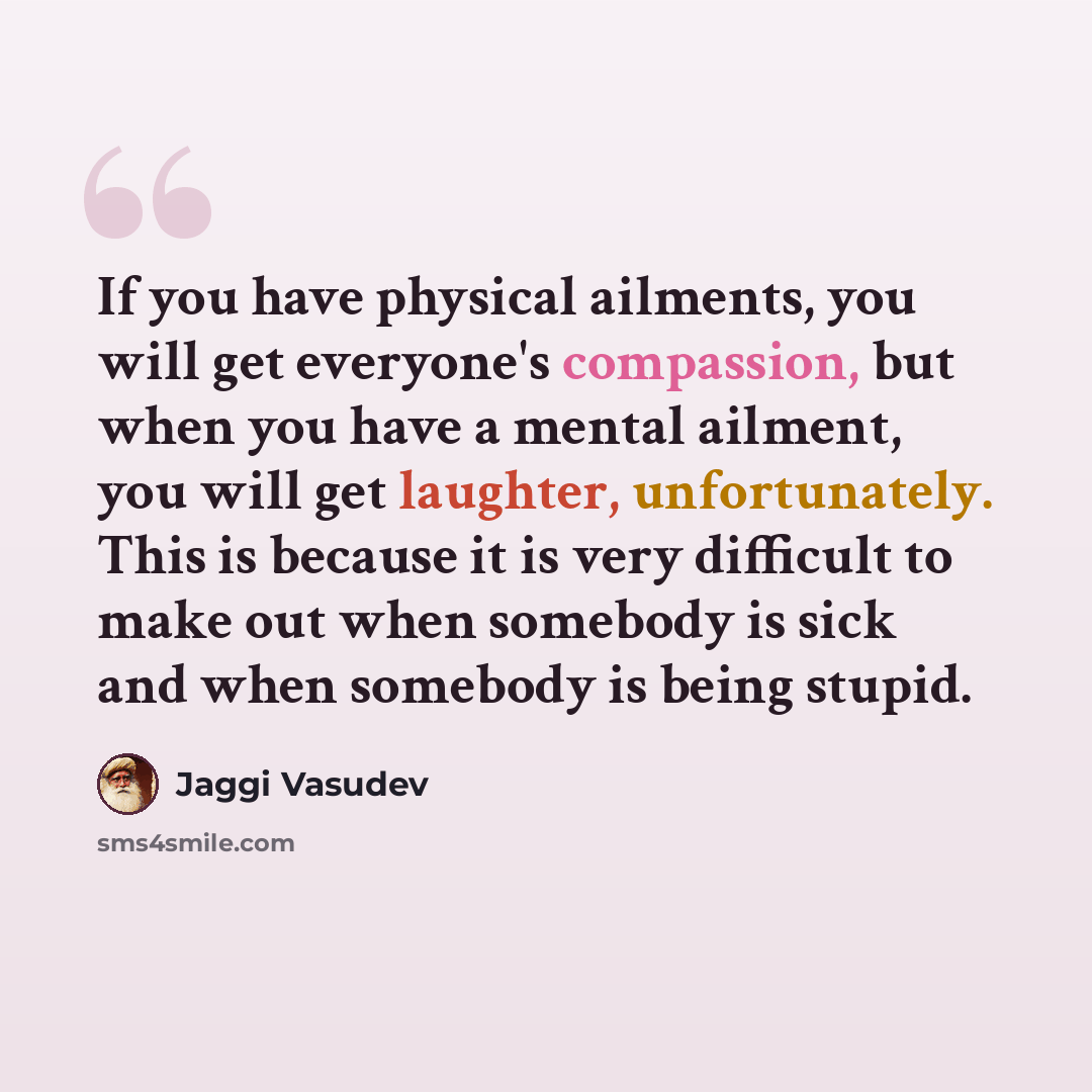 “If you have physical ailments, you will get everyone's compassion, but when you have a mental ailment, you will get laughter, unfortunately. This is because it is very difficult to make out when somebody is sick and when somebody is being stupid.” quote by Jaggi Vasudev