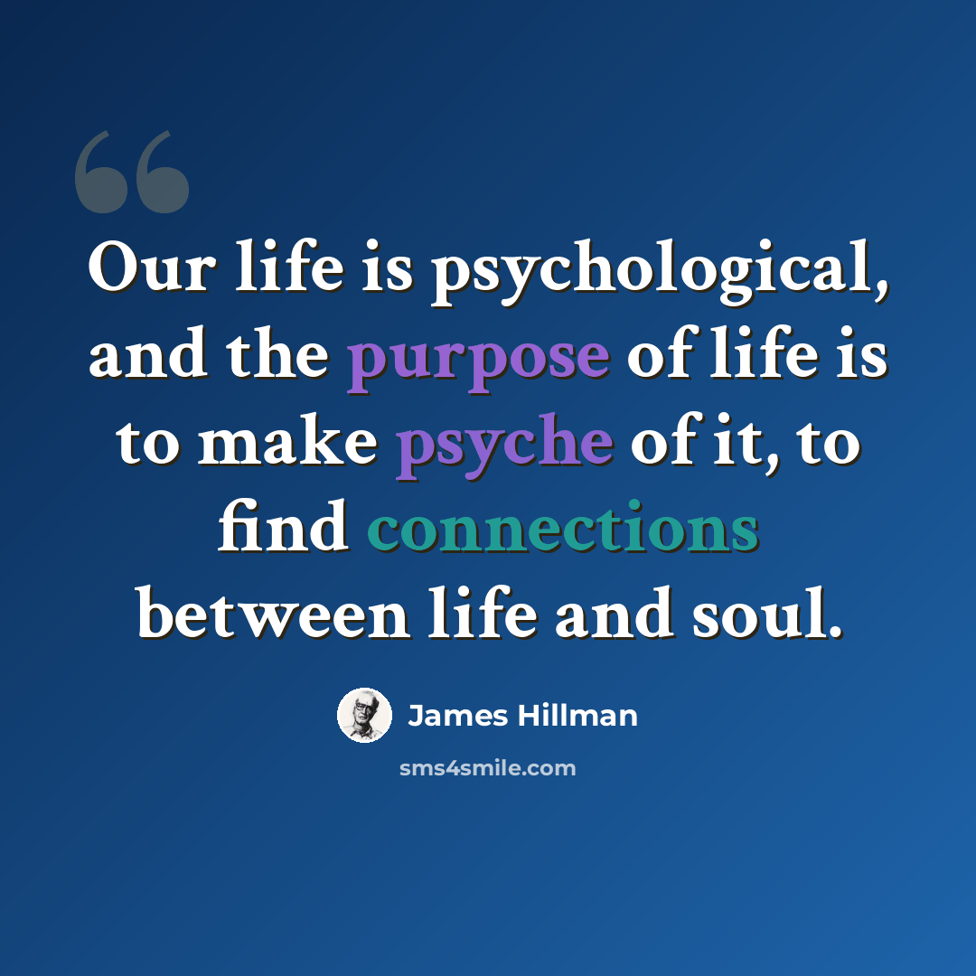 “Our life is psychological, and the purpose of life is to make psyche of it, to find connections between life and soul.” quote by James Hillman