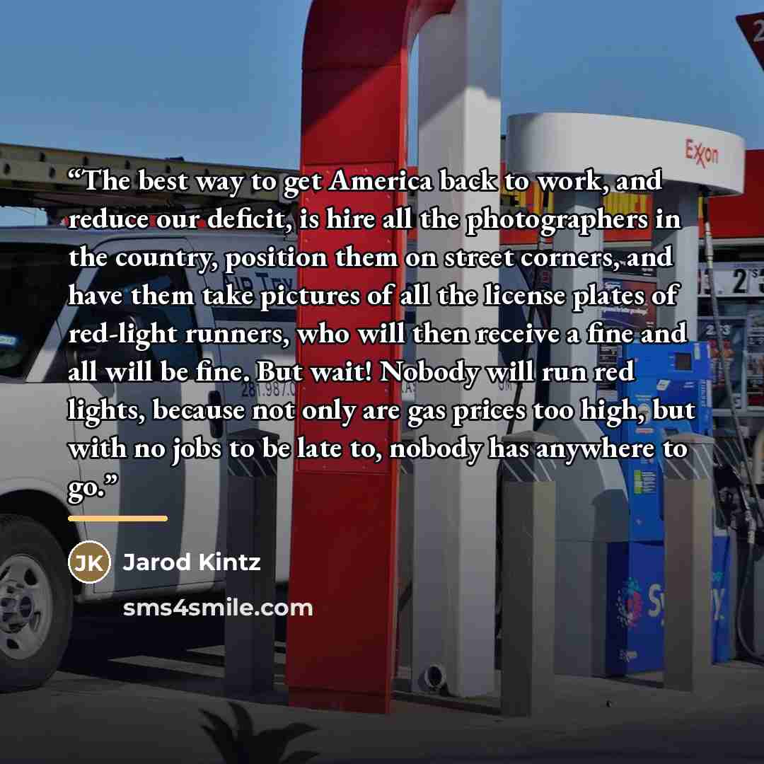 “The best way to get America back to work, and reduce our deficit, is hire all the photographers in the country, position them on street corners, and have them take pictures of all the license plates of red-light runners, who will then receive a fine and all will be fine. But wait! Nobody will run…” quote by Jarod Kintz