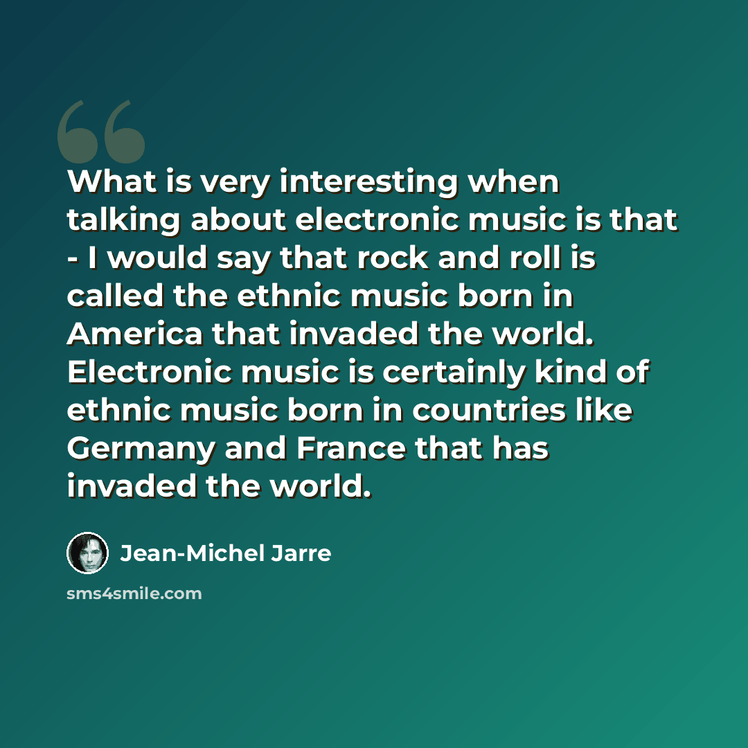 “What is very interesting when talking about electronic music is that - I would say that rock and roll is called the ethnic music born in America that invaded the world. Electronic music is certainly kind of ethnic music born in countries like Germany and France that has invaded the world.” quote by Jean-Michel Jarre