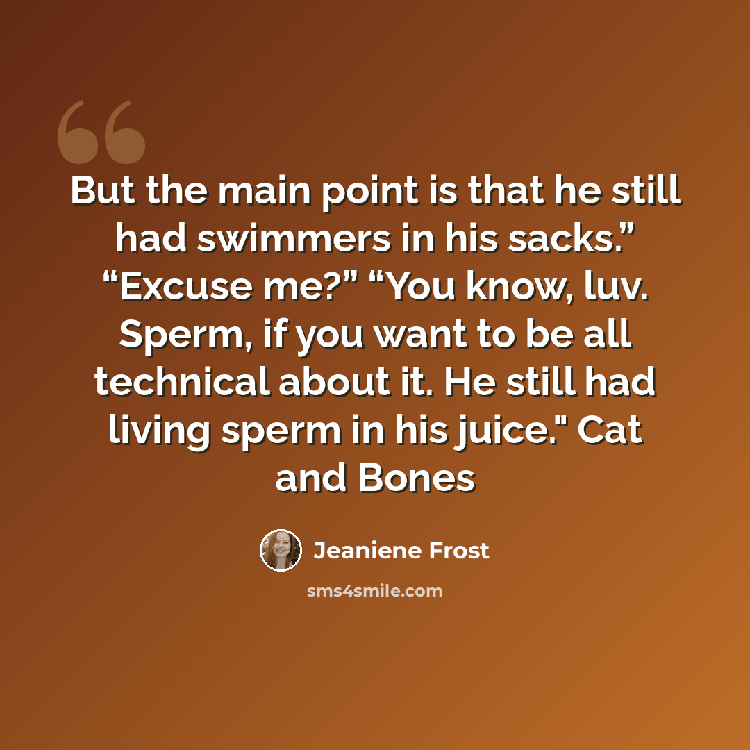 “But the main point is that he still had swimmers in his sacks.” “Excuse me?” “You know, luv. Sperm, if you want to be all technical about it. He still had living sperm in his juice." Cat and Bones” quote by Jeaniene Frost