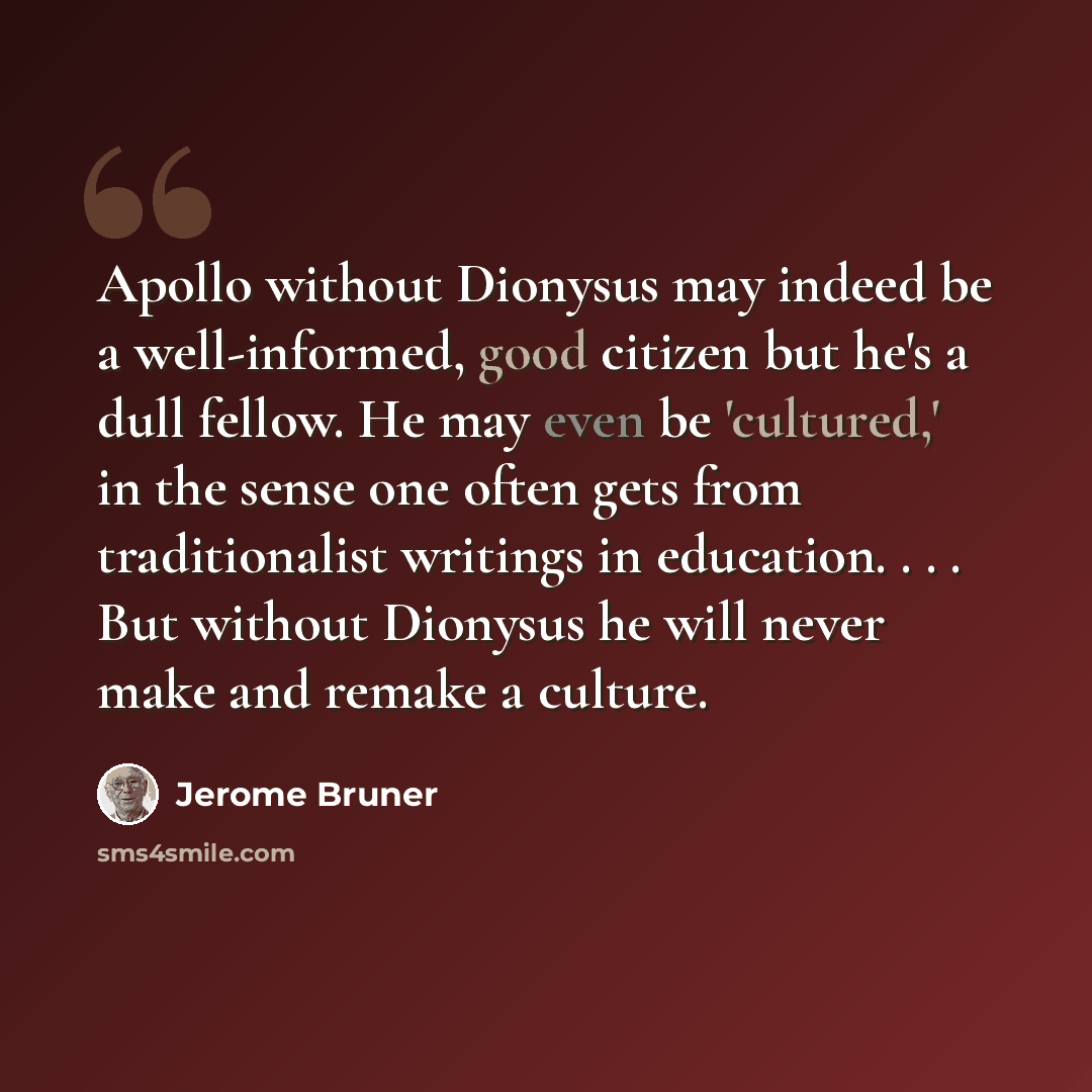 “Apollo without Dionysus may indeed be a well-informed, good citizen but he's a dull fellow. He may even be 'cultured,' in the sense one often gets from traditionalist writings in education. . . . But without Dionysus he will never make and remake a culture.” quote by Jerome Bruner