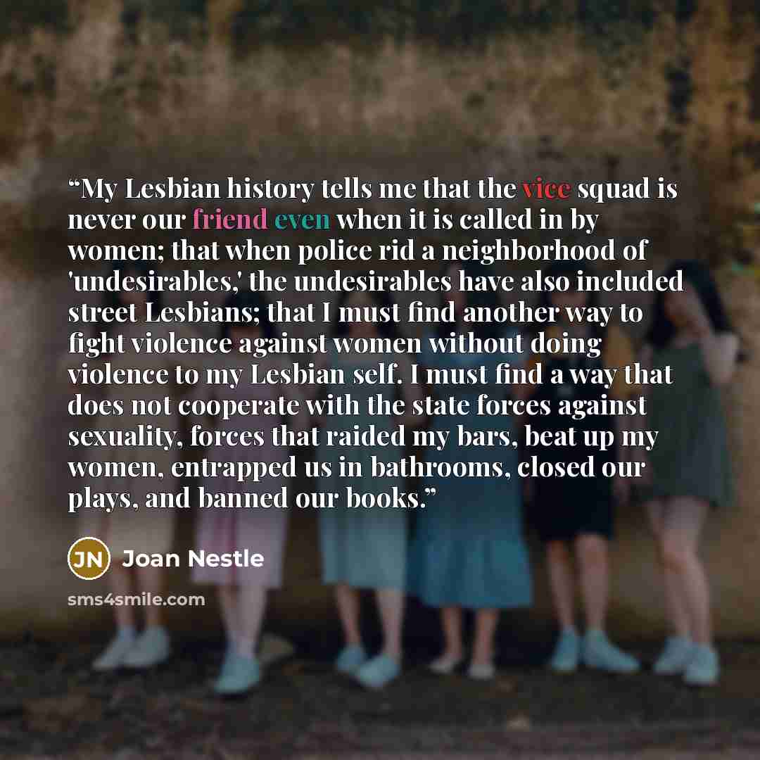 “My Lesbian history tells me that the vice squad is never our friend even when it is called in by women; that when police rid a neighborhood of 'undesirables,' the undesirables have also included street Lesbians; that I must find another way to fight violence against women without doing violence to…” quote by Joan Nestle