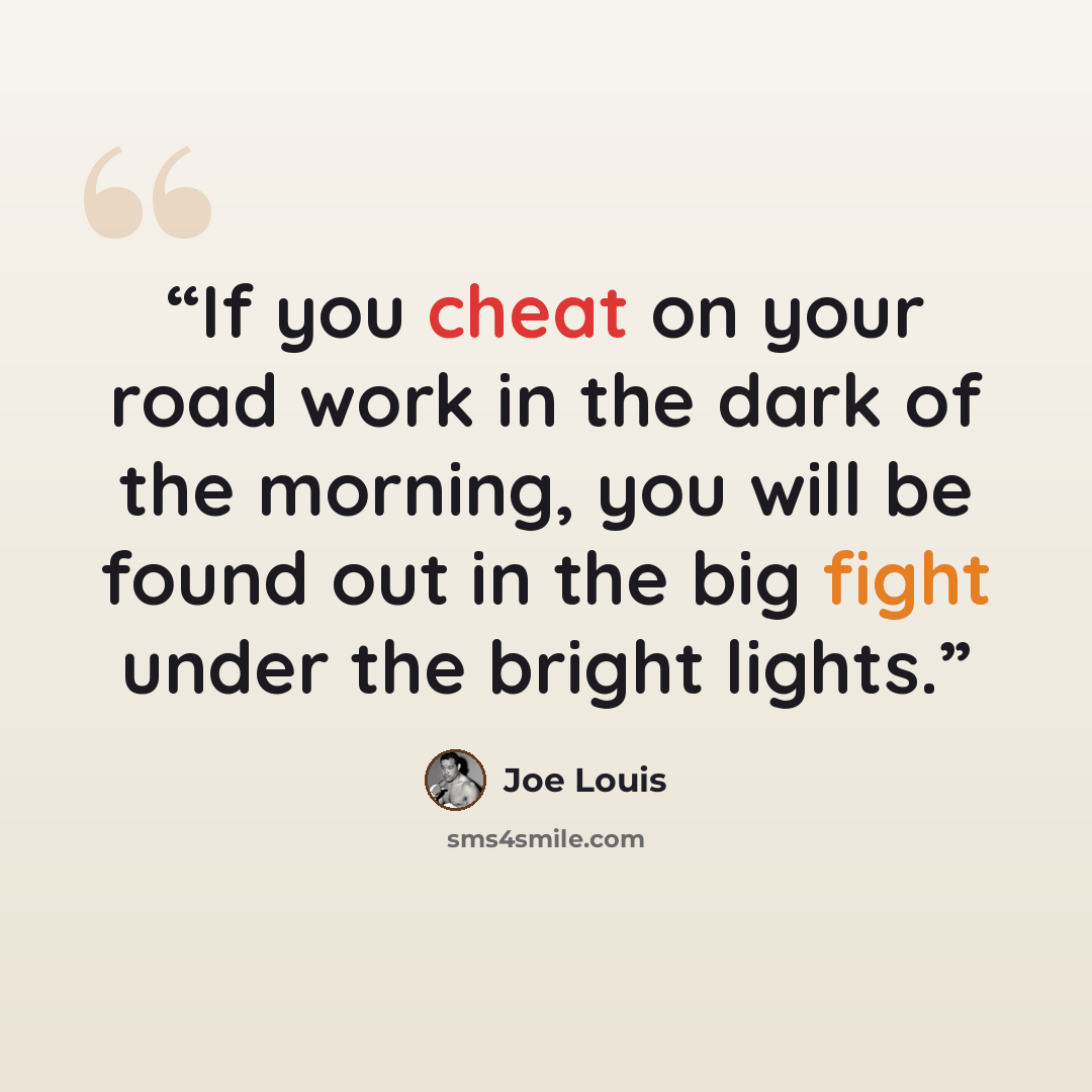 “If you cheat on your road work in the dark of the morning, you will be found out in the big fight under the bright lights.” quote by Joe Louis