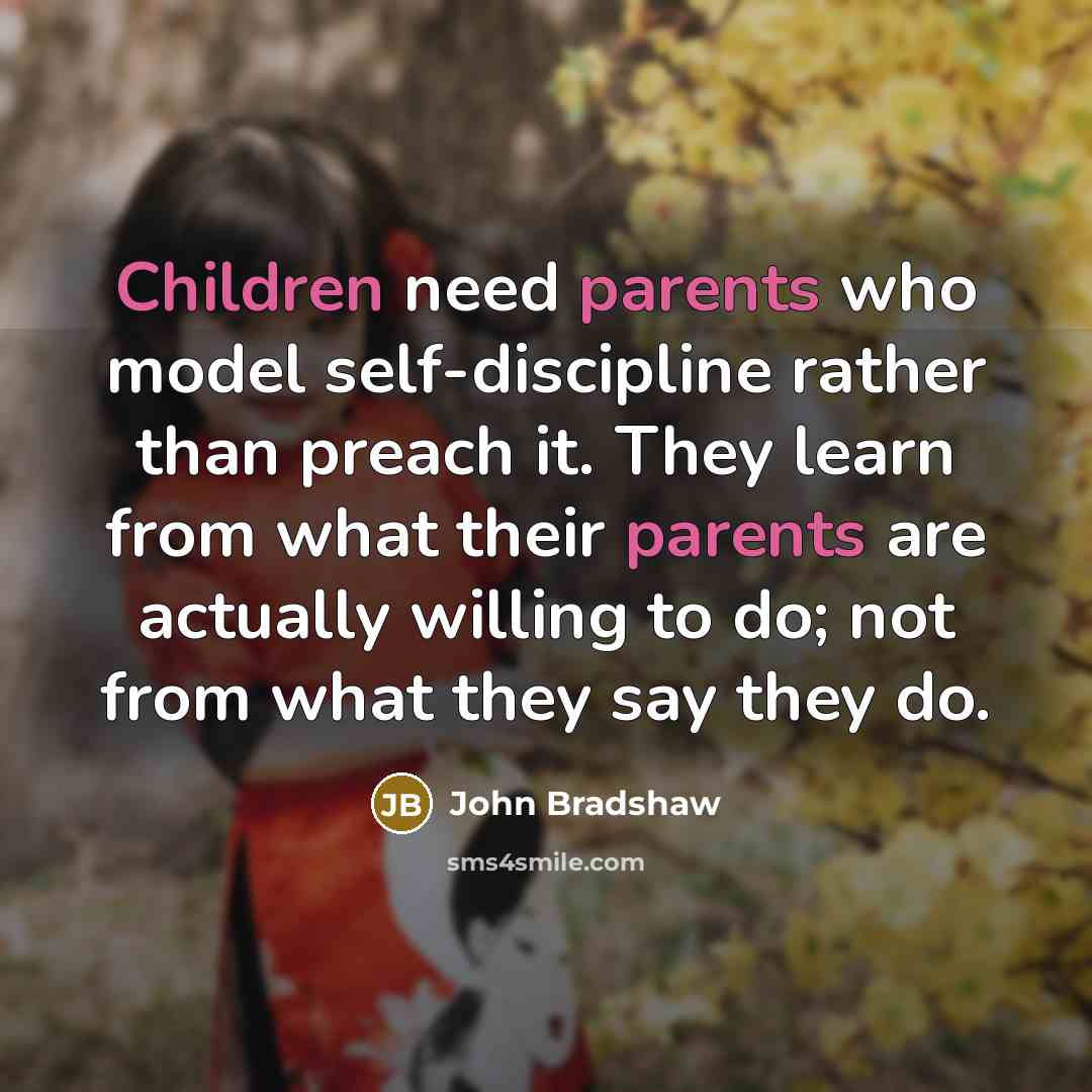 “Children need parents who model self-discipline rather than preach it. They learn from what their parents are actually willing to do; not from what they say they do.” quote by John Bradshaw