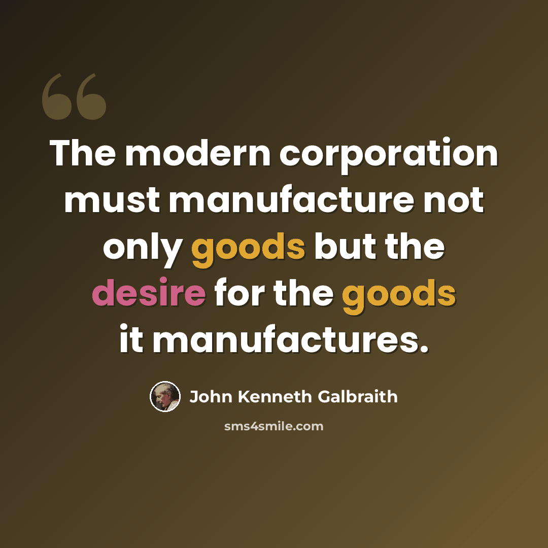 “The modern corporation must manufacture not only goods but the desire for the goods it manufactures.” quote by John Kenneth Galbraith