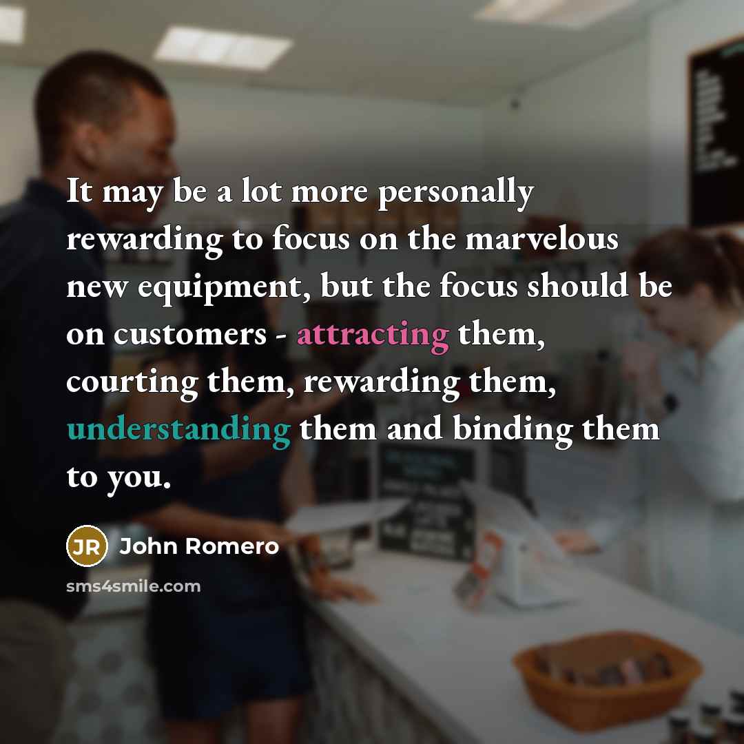 “It may be a lot more personally rewarding to focus on the marvelous new equipment, but the focus should be on customers - attracting them, courting them, rewarding them, understanding them and binding them to you.” quote by John Romero