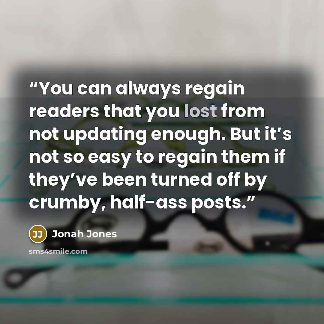 “You can always regain readers that you lost from not updating enough. But it’s not so easy to regain them if they’ve been turned off by crumby, half-ass posts.” quote by Jonah Jones