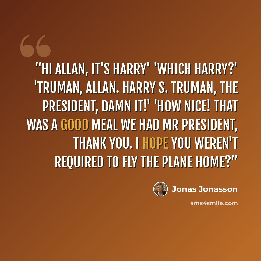 “Hi Allan, it's Harry' 'Which Harry?' 'Truman, Allan. Harry S. Truman, the president, damn it!' 'How nice! That was a good meal we had Mr President, thank you. I hope you weren't required to fly the plane home?” quote by Jonas Jonasson