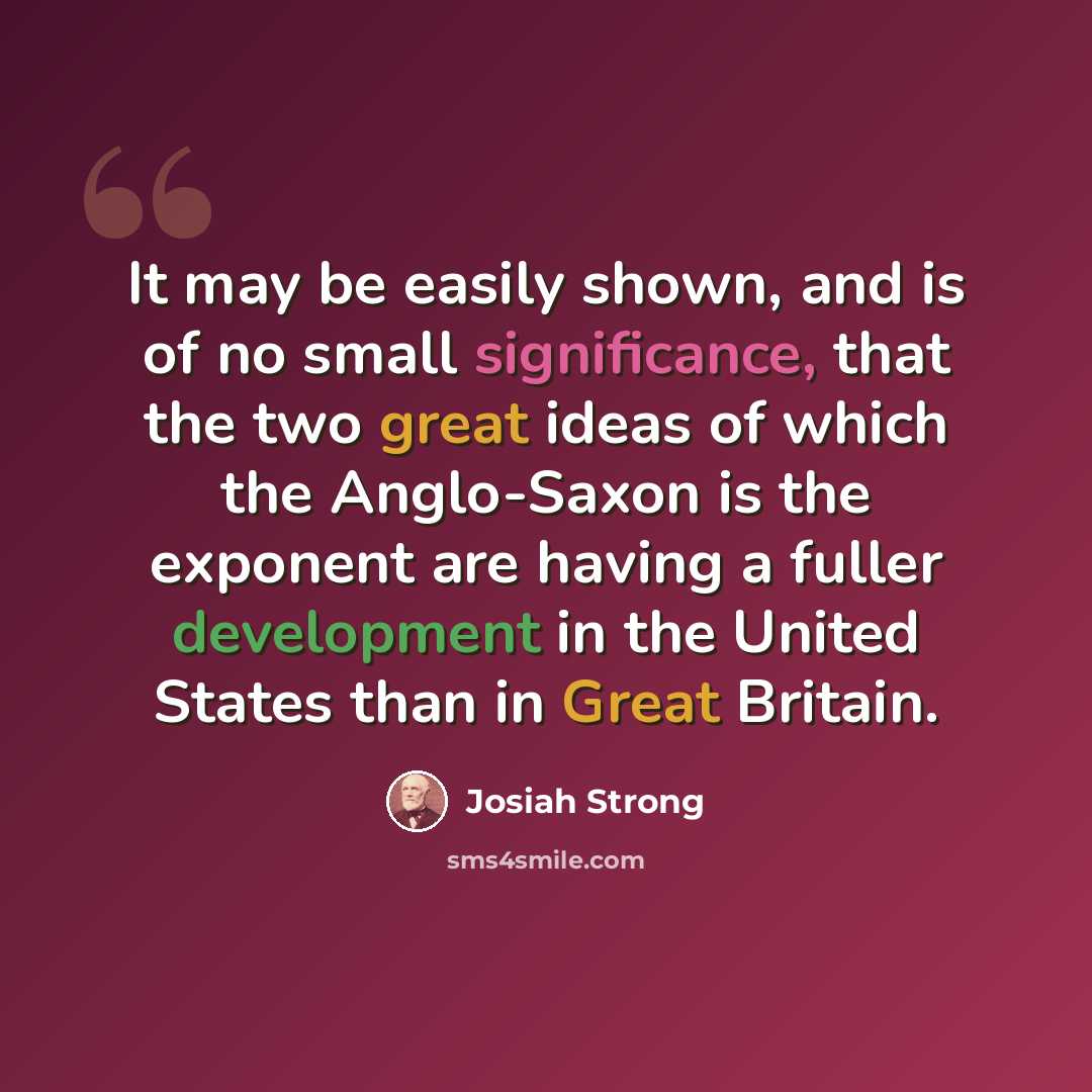 “It may be easily shown, and is of no small significance, that the two great ideas of which the Anglo-Saxon is the exponent are having a fuller development in the United States than in Great Britain.” quote by Josiah Strong