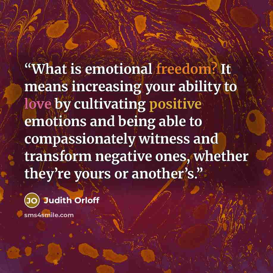 “What is emotional freedom? It means increasing your ability to love by cultivating positive emotions and being able to compassionately witness and transform negative ones, whether they’re yours or another’s.” quote by Judith Orloff