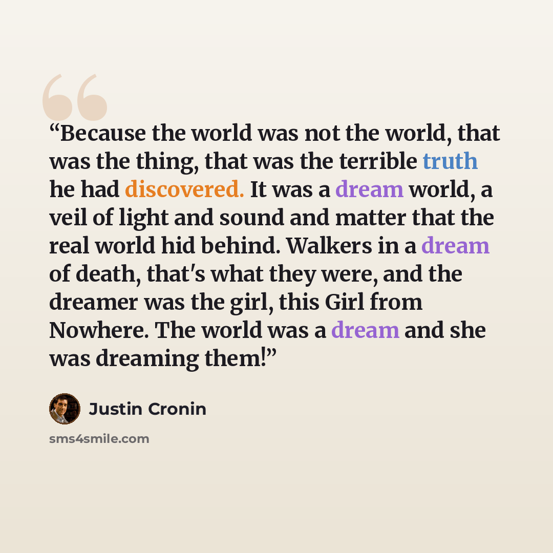 “Because the world was not the world, that was the thing, that was the terrible truth he had discovered. It was a dream world, a veil of light and sound and matter that the real world hid behind. Walkers in a dream of death, that's what they were, and the dreamer was the girl, this Girl from…” quote by Justin Cronin
