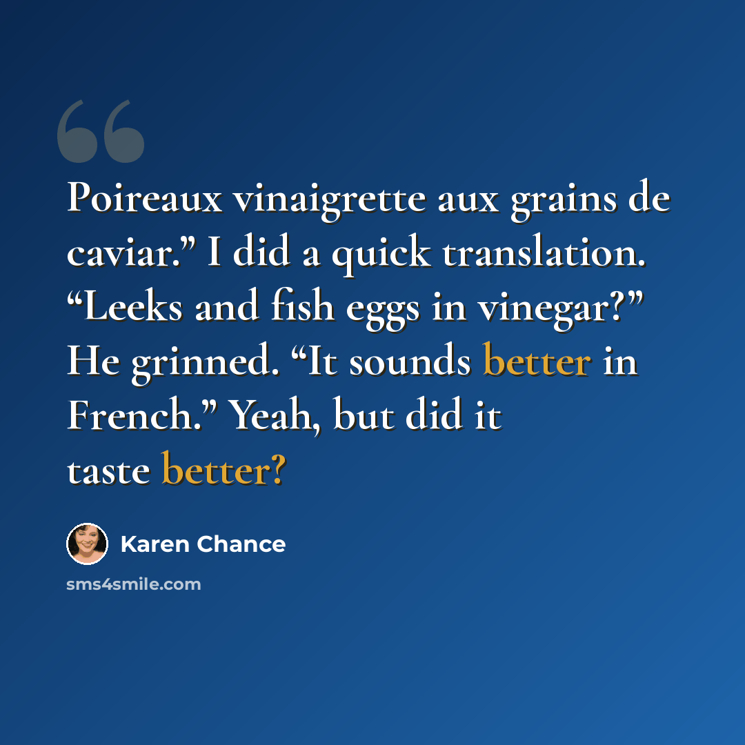 “Poireaux vinaigrette aux grains de caviar.” I did a quick translation. “Leeks and fish eggs in vinegar?” He grinned. “It sounds better in French.” Yeah, but did it taste better?” quote by Karen Chance