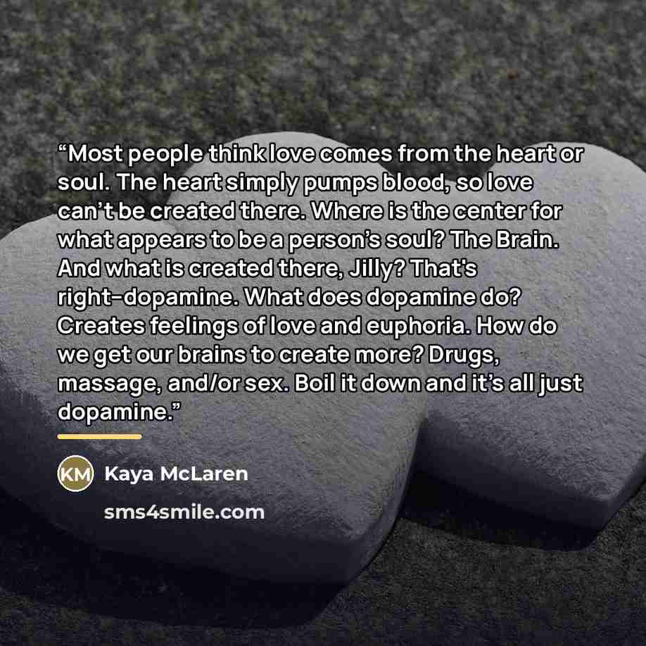 “Most people think love comes from the heart or soul. The heart simply pumps blood, so love can't be created there. Where is the center for what appears to be a person's soul? The Brain. And what is created there, Jilly? That's right--dopamine. What does dopamine do? Creates feelings of love and…” quote by Kaya McLaren