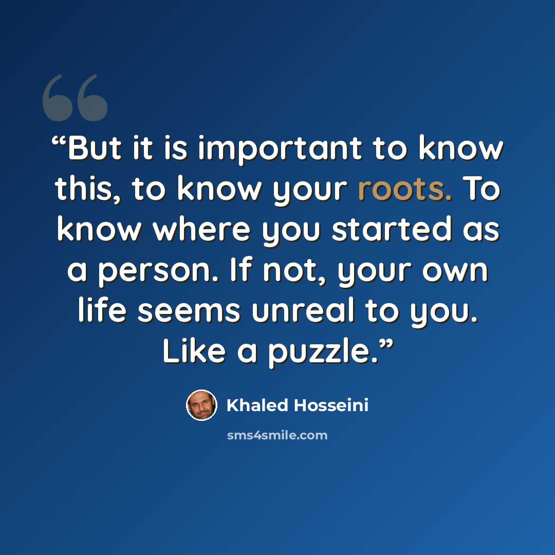 “But it is important to know this, to know your roots. To know where you started as a person. If not, your own life seems unreal to you. Like a puzzle.” quote by Khaled Hosseini