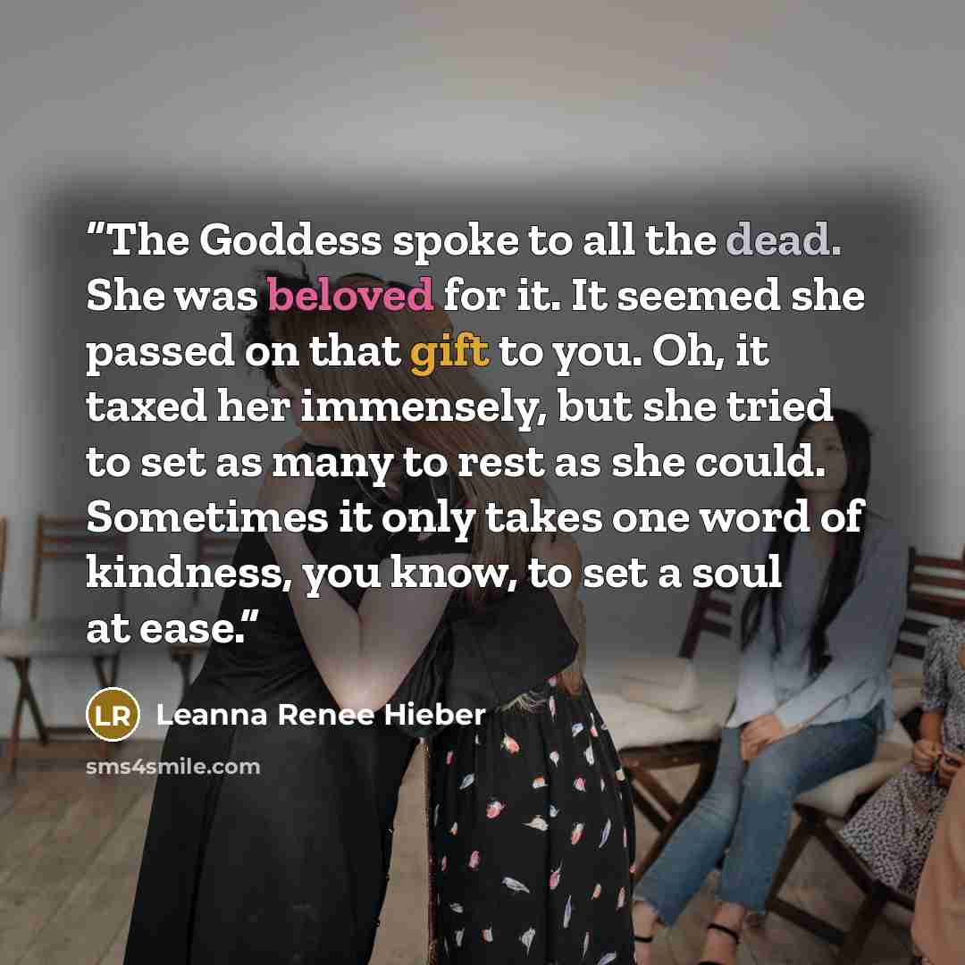 “The Goddess spoke to all the dead. She was beloved for it. It seemed she passed on that gift to you. Oh, it taxed her immensely, but she tried to set as many to rest as she could. Sometimes it only takes one word of kindness, you know, to set a soul at ease.” quote by Leanna Renee Hieber